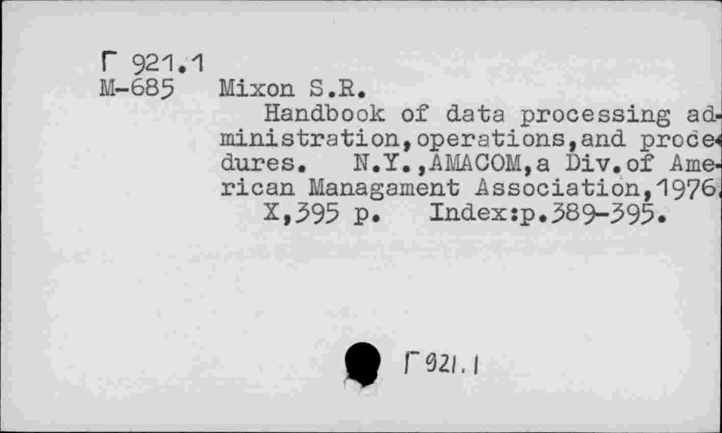 ﻿r 921.1
M-685 Mixon S.R.
Handbook of data processing administration, operations,and proce< dures. N.Y. ,AMACOM,a Div.of American Managament Association,1976, X,595 P.	Indexsp.589-595.
* F92/.I